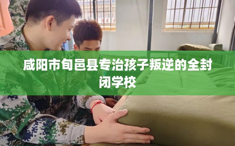 咸阳市旬邑县专治孩子叛逆的全封闭学校 咸阳市旬邑县专治孩子叛逆的全封闭学校