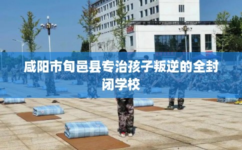 咸阳市旬邑县专治孩子叛逆的全封闭学校