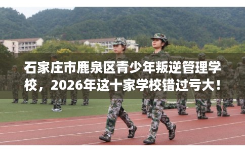 石家庄市鹿泉区青少年叛逆管理学校，2026年这十家学校错过亏大！
