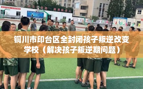 铜川市印台区全封闭孩子叛逆改变学校(解决孩子叛逆期问题) 铜川市印台区全封闭孩子叛逆改变学校(解决孩子叛逆期问题)