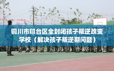 铜川市印台区全封闭孩子叛逆改变学校（解决孩子叛逆期问题）