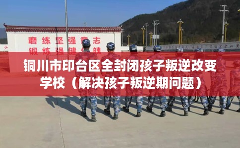 铜川市印台区全封闭孩子叛逆改变学校（解决孩子叛逆期问题）