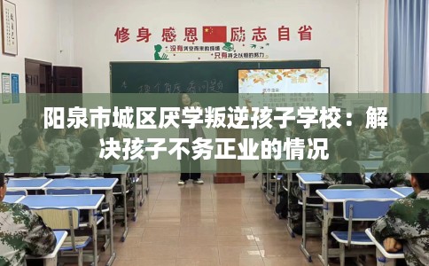 阳泉市城区厌学叛逆孩子学校:解决孩子不务正业的情况 阳泉市城区厌学叛逆孩子学校:解决孩子不务正业的情况