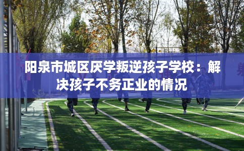 阳泉市城区厌学叛逆孩子学校:解决孩子不务正业的情况 阳泉市城区厌学叛逆孩子学校:解决孩子不务正业的情况