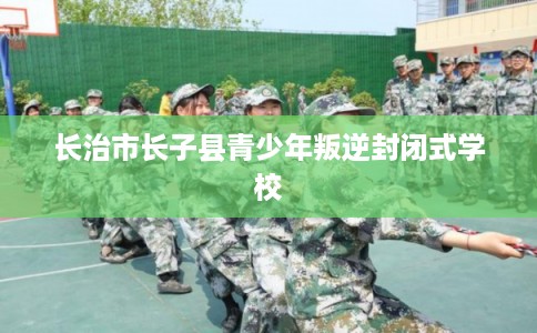 长治市长子县青少年叛逆封闭式学校 长治市长子县青少年叛逆封闭式学校
