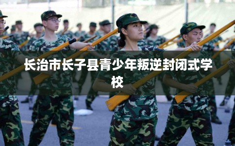 长治市长子县青少年叛逆封闭式学校
