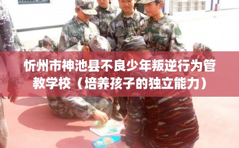 忻州市神池县不良少年叛逆行为管教学校（培养孩子的独立能力）