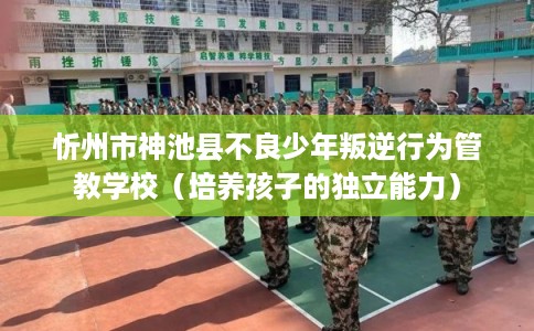 忻州市神池县不良少年叛逆行为管教学校（培养孩子的独立能力）