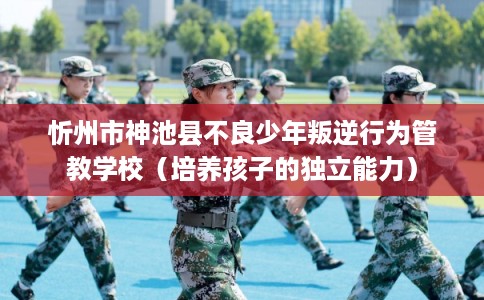 忻州市神池县不良少年叛逆行为管教学校（培养孩子的独立能力）