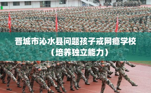 晋城市沁水县问题孩子戒网瘾学校(培养独立能力) 晋城市沁水县问题孩子戒网瘾学校(培养独立能力)