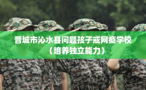 晋城市沁水县问题孩子戒网瘾学校(培养独立能力) 晋城市沁水县问题孩子戒网瘾学校(培养独立能力)