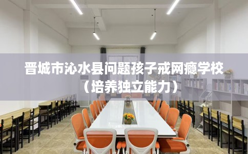 晋城市沁水县问题孩子戒网瘾学校(培养独立能力) 晋城市沁水县问题孩子戒网瘾学校(培养独立能力)