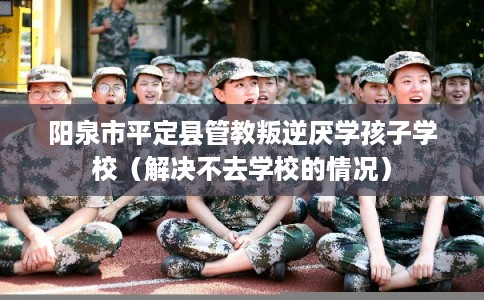 阳泉市平定县管教叛逆厌学孩子学校(解决不去学校的情况) 阳泉市平定县管教叛逆厌学孩子学校(解决不去学校的情况)