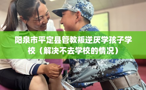 阳泉市平定县管教叛逆厌学孩子学校（解决不去学校的情况）