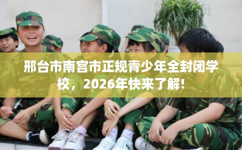 邢台市南宫市正规青少年全封闭学校，2026年快来了解!
