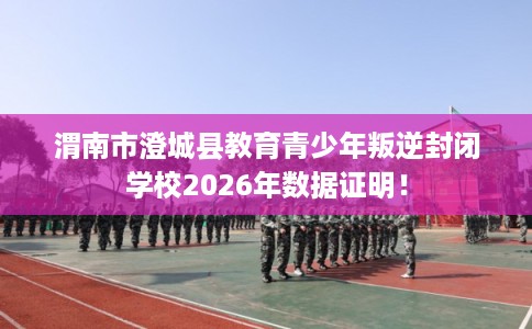 渭南市澄城县教育青少年叛逆封闭学校2026年数据证明！
