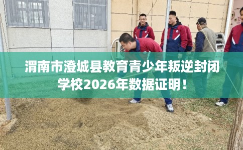 渭南市澄城县教育青少年叛逆封闭学校2026年数据证明！