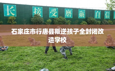 石家庄市行唐县叛逆孩子全封闭改造学校