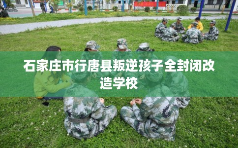 石家庄市行唐县叛逆孩子全封闭改造学校