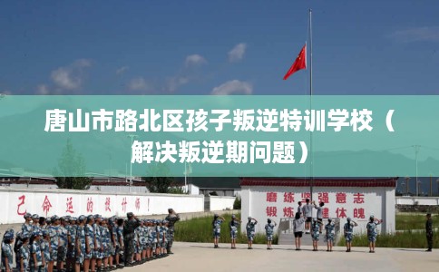 唐山市路北区孩子叛逆特训学校（解决叛逆期问题）