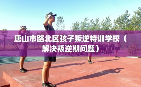 唐山市路北区孩子叛逆特训学校（解决叛逆期问题）