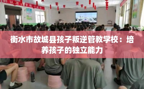 衡水市故城县孩子叛逆管教学校：培养孩子的独立能力