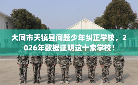 大同市天镇县问题少年纠正学校,2026年数据证明这十家学校! 大同市天镇县问题少年纠正学校,2026年数据证明这十家学校!