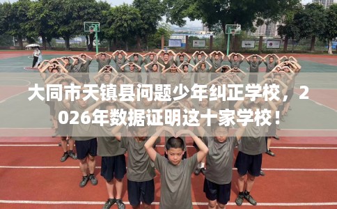 大同市天镇县问题少年纠正学校,2026年数据证明这十家学校! 大同市天镇县问题少年纠正学校,2026年数据证明这十家学校!