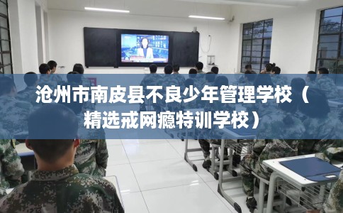 沧州市南皮县不良少年管理学校（精选戒网瘾特训学校）