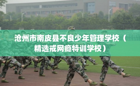 沧州市南皮县不良少年管理学校（精选戒网瘾特训学校）