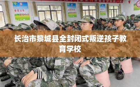长治市黎城县全封闭式叛逆孩子教育学校