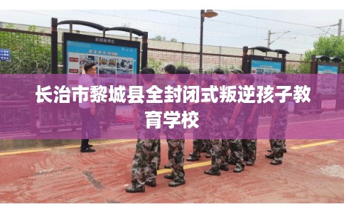 长治市黎城县全封闭式叛逆孩子教育学校