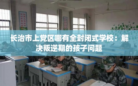 长治市上党区哪有全封闭式学校：解决叛逆期的孩子问题