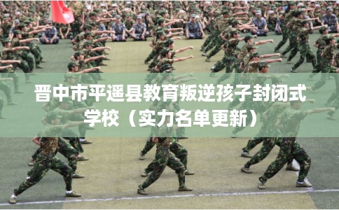 晋中市平遥县教育叛逆孩子封闭式学校（实力名单更新）