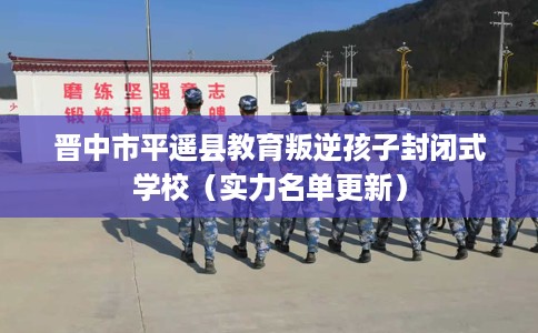 晋中市平遥县教育叛逆孩子封闭式学校（实力名单更新）