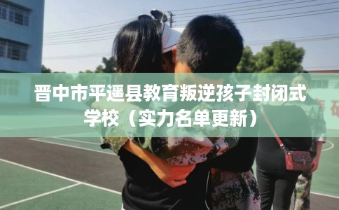 晋中市平遥县教育叛逆孩子封闭式学校（实力名单更新）