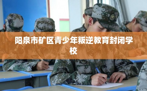 阳泉市矿区青少年叛逆教育封闭学校