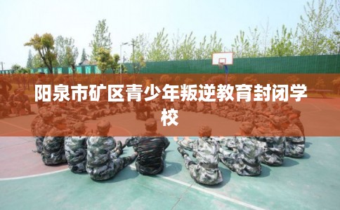 阳泉市矿区青少年叛逆教育封闭学校