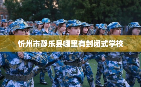 忻州市静乐县哪里有封闭式学校 忻州市静乐县哪里有封闭式学校