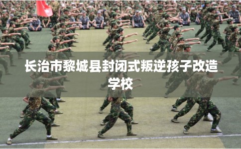 长治市黎城县封闭式叛逆孩子改造学校 长治市黎城县封闭式叛逆孩子改造学校