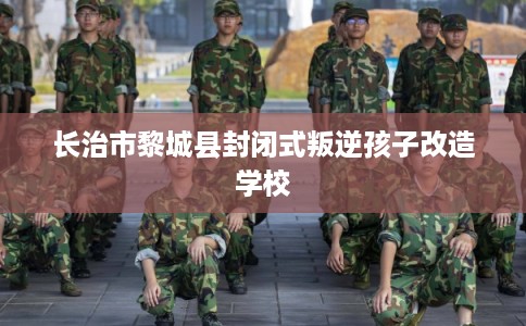 长治市黎城县封闭式叛逆孩子改造学校 长治市黎城县封闭式叛逆孩子改造学校