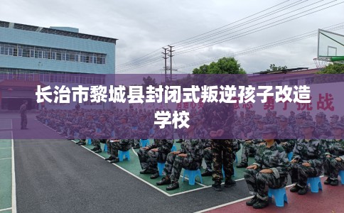 长治市黎城县封闭式叛逆孩子改造学校 长治市黎城县封闭式叛逆孩子改造学校