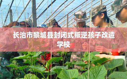长治市黎城县封闭式叛逆孩子改造学校