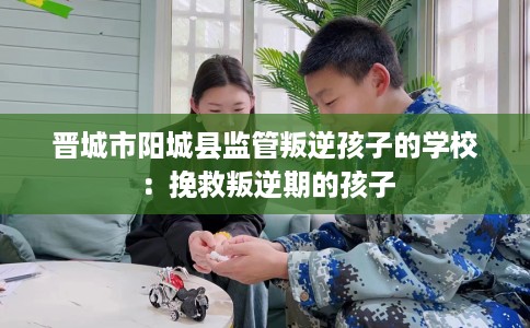晋城市阳城县监管叛逆孩子的学校：挽救叛逆期的孩子