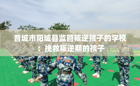 晋城市阳城县监管叛逆孩子的学校：挽救叛逆期的孩子