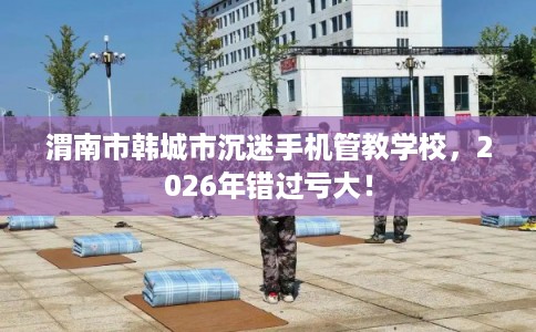 渭南市韩城市沉迷手机管教学校,2026年错过亏大! 渭南市韩城市沉迷手机管教学校,2026年错过亏大!