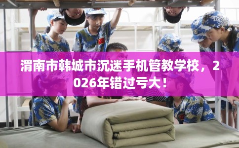 渭南市韩城市沉迷手机管教学校，2026年错过亏大！
