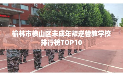 榆林市横山区未成年叛逆管教学校排行榜TOP10