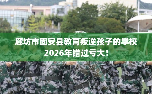 廊坊市固安县教育叛逆孩子的学校2026年错过亏大！