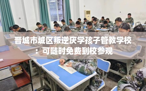 晋城市城区叛逆厌学孩子管教学校：可随时免费到校参观